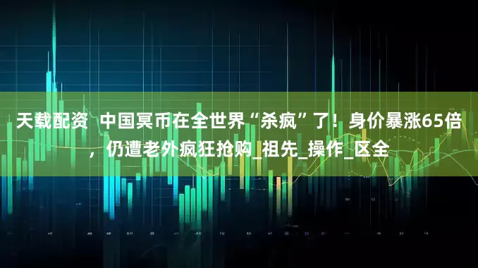 天载配资  中国冥币在全世界“杀疯”了！身价暴涨65倍，仍遭老外疯狂抢购_祖先_操作_区全