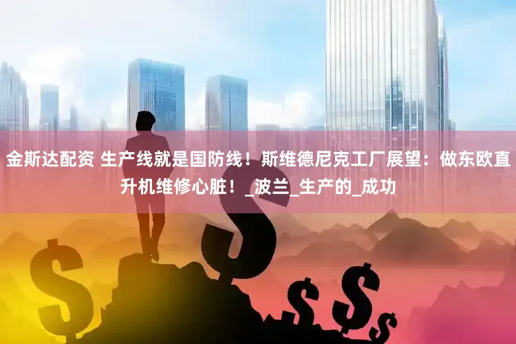 金斯达配资 生产线就是国防线！斯维德尼克工厂展望：做东欧直升机维修心脏！_波兰_生产的_成功