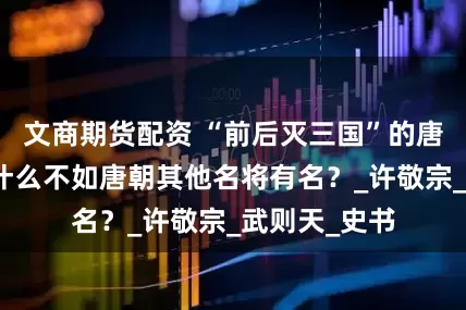 文商期货配资 “前后灭三国”的唐将苏定方为什么不如唐朝其他名将有名？_许敬宗_武则天_史书