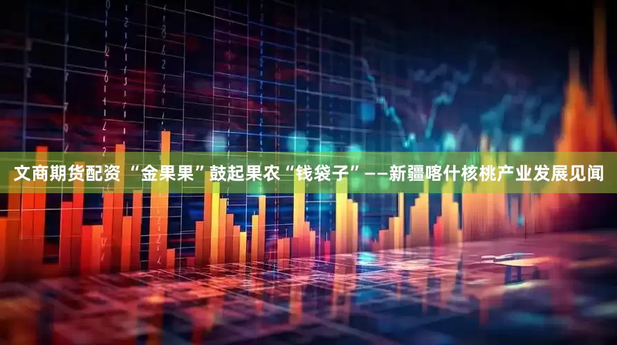 文商期货配资 “金果果”鼓起果农“钱袋子”——新疆喀什核桃产业发展见闻
