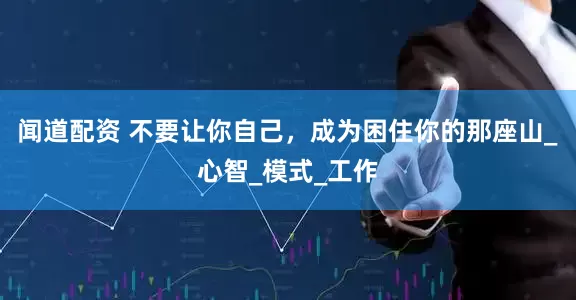 闻道配资 不要让你自己，成为困住你的那座山_心智_模式_工作
