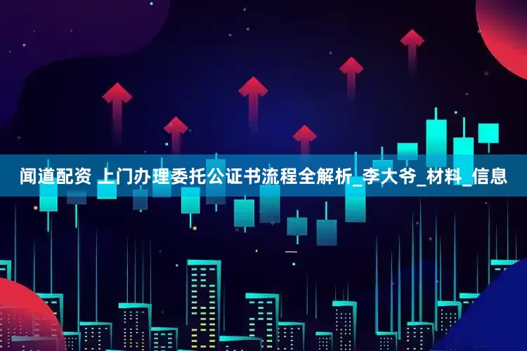 闻道配资 上门办理委托公证书流程全解析_李大爷_材料_信息