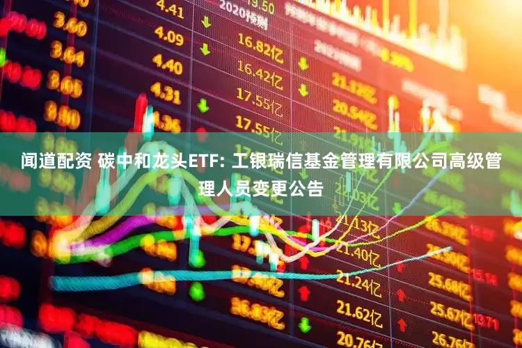 闻道配资 碳中和龙头ETF: 工银瑞信基金管理有限公司高级管理人员变更公告