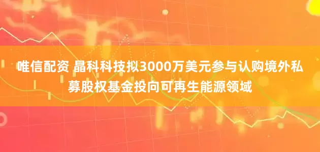 唯信配资 晶科科技拟3000万美元参与认购境外私募股权基金投向可再生能源领域