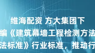 维海配资 方大集团下属企业参编《建筑幕墙工程检测方法标准》行业标准，推动行业技术升级