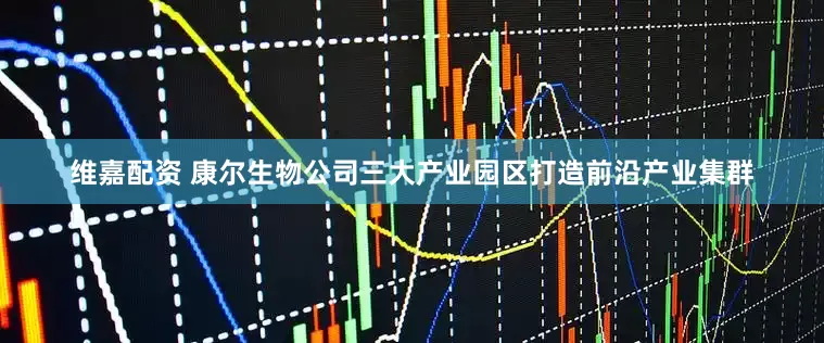 维嘉配资 康尔生物公司三大产业园区打造前沿产业集群