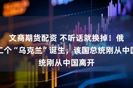 文商期货配资 不听话就换掉！俄：第二个“乌克兰”诞生，该国总统刚从中国离开