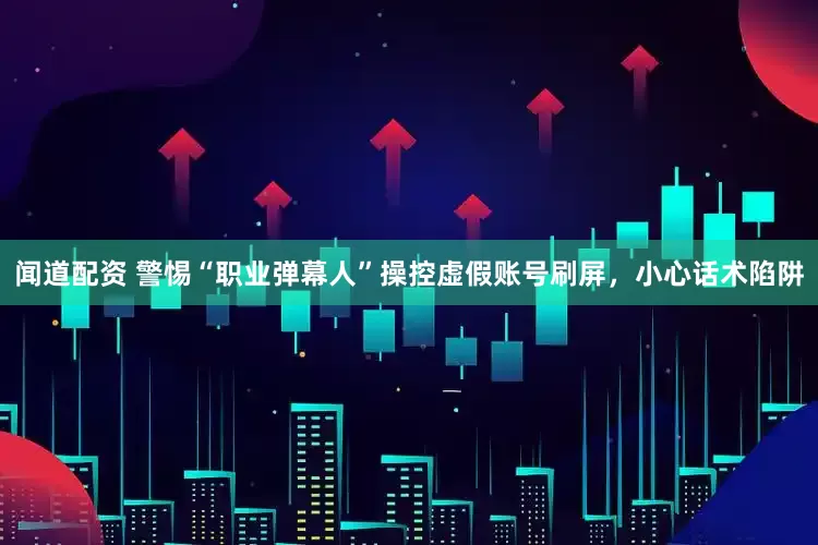 闻道配资 警惕“职业弹幕人”操控虚假账号刷屏，小心话术陷阱