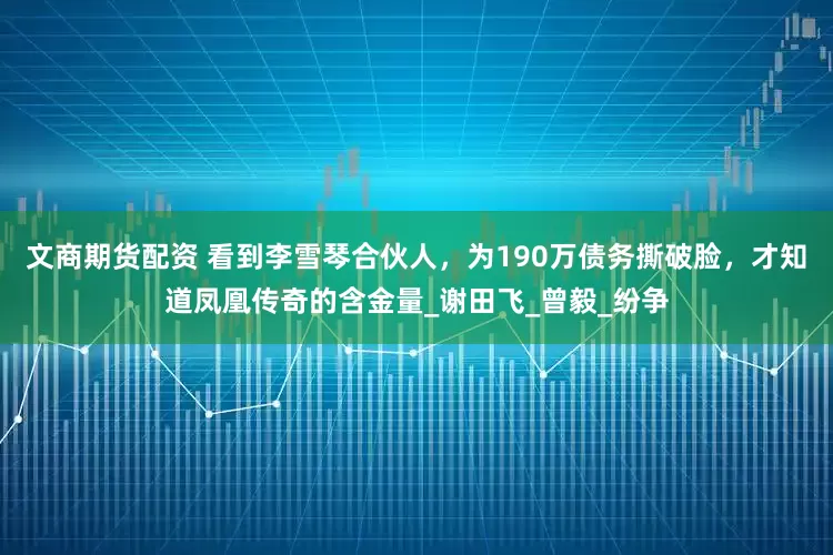 文商期货配资 看到李雪琴合伙人，为190万债务撕破脸，才知道凤凰传奇的含金量_谢田飞_曾毅_纷争