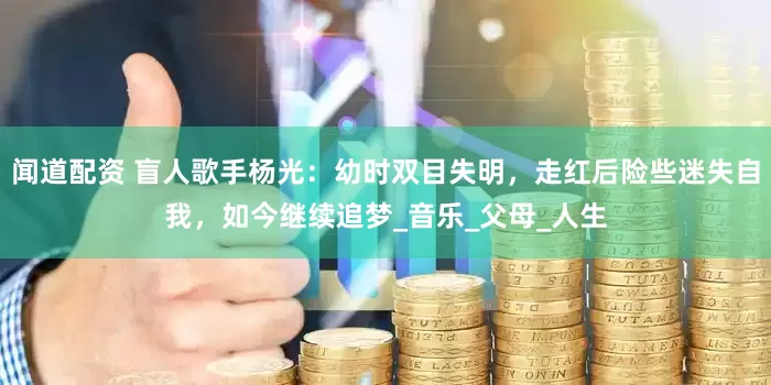 闻道配资 盲人歌手杨光：幼时双目失明，走红后险些迷失自我，如今继续追梦_音乐_父母_人生