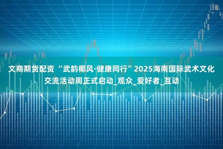文商期货配资 “武韵椰风·健康同行”2025海南国际武术文化交流活动周正式启动_观众_爱好者_互动