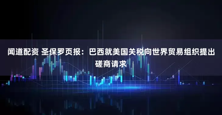 闻道配资 圣保罗页报：巴西就美国关税向世界贸易组织提出磋商请求