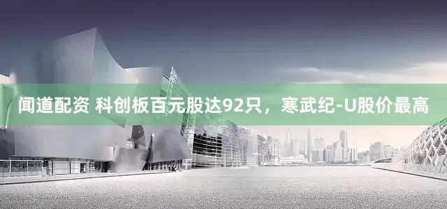 闻道配资 科创板百元股达92只，寒武纪-U股价最高